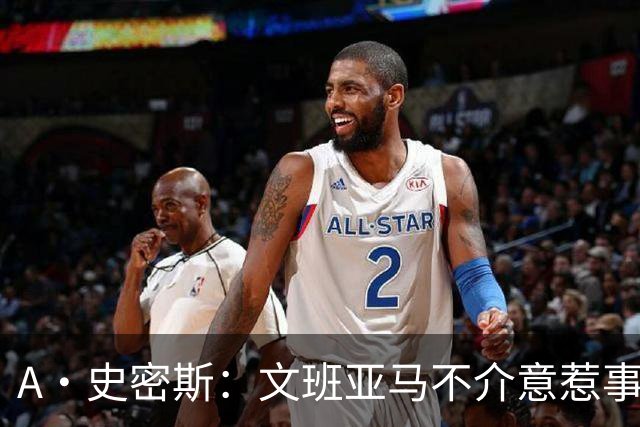 A·史密斯：文班亚马不介意惹事&喷垃圾话 甚至把切特打怕了